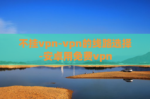 不挂vpn-vpn的线路选择-安卓用免费vpn