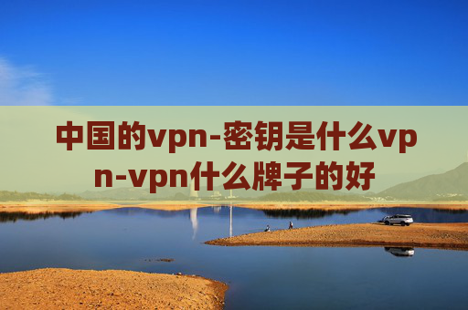 中国的vpn-密钥是什么vpn-vpn什么牌子的好