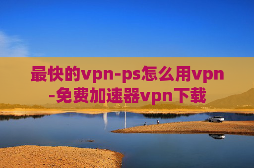 最快的vpn-ps怎么用vpn-免费加速器vpn下载