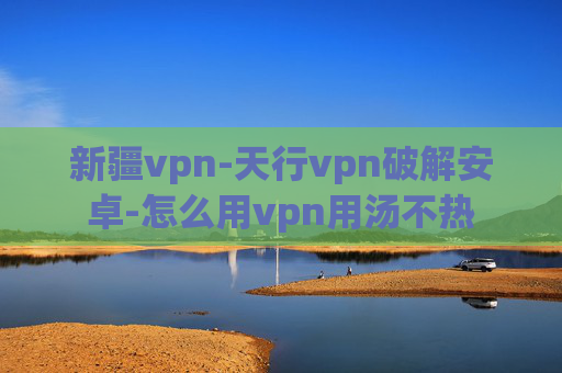 新疆vpn-天行vpn破解安卓-怎么用vpn用汤不热