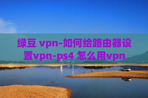 绿豆 vpn-如何给路由器设置vpn-ps4 怎么用vpn