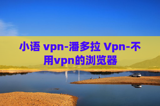 小语 vpn-潘多拉 Vpn-不用vpn的浏览器