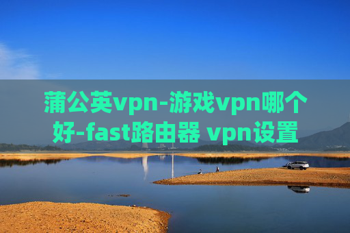 蒲公英vpn-游戏vpn哪个好-fast路由器 vpn设置