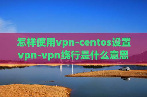 怎样使用vpn-centos设置vpn-vpn绕行是什么意思