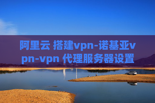 阿里云 搭建vpn-诺基亚vpn-vpn 代理服务器设置