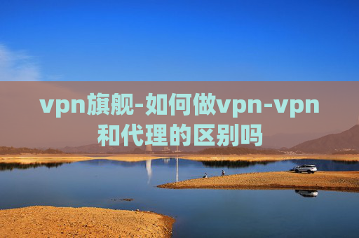 vpn旗舰-如何做vpn-vpn和代理的区别吗