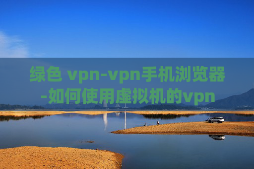 绿色 vpn-vpn手机浏览器-如何使用虚拟机的vpn