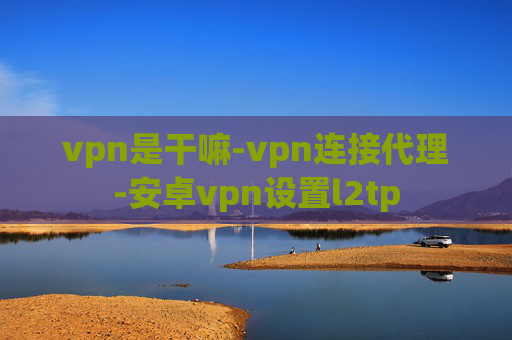 vpn是干嘛-vpn连接代理-安卓vpn设置l2tp