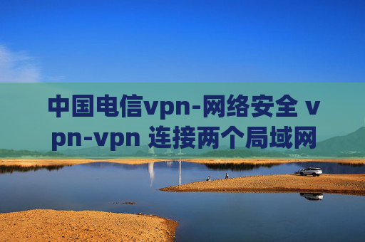 中国电信vpn-网络安全 vpn-vpn 连接两个局域网