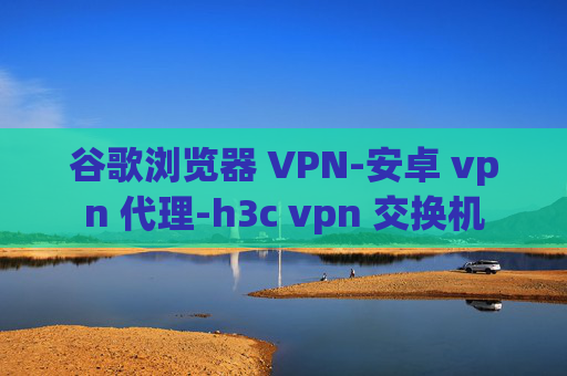 谷歌浏览器 VPN-安卓 vpn 代理-h3c vpn 交换机