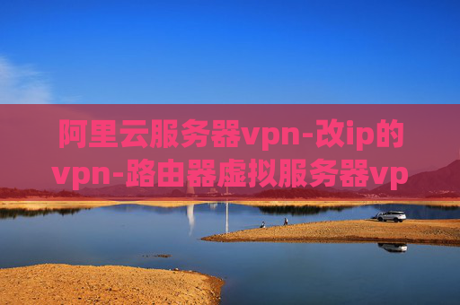 阿里云服务器vpn-改ip的vpn-路由器虚拟服务器vpn