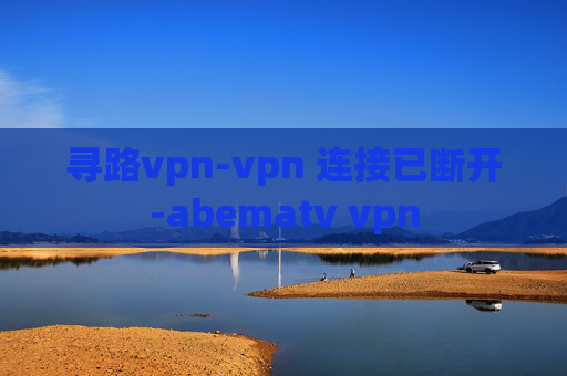 寻路vpn-vpn 连接已断开-abematv vpn