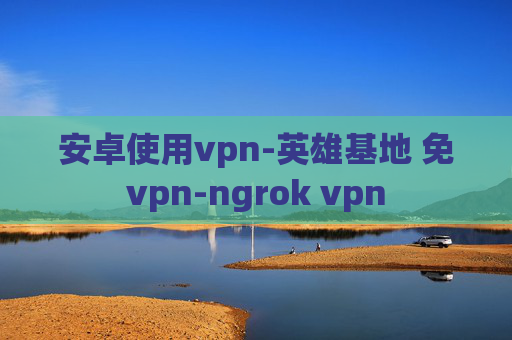 安卓使用vpn-英雄基地 免vpn-ngrok vpn